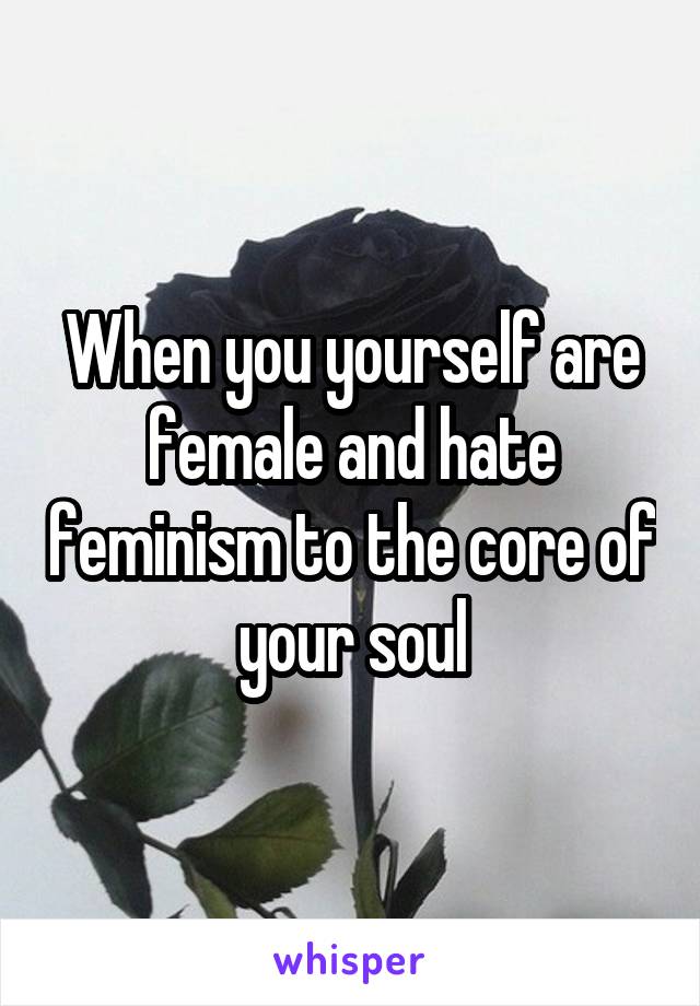 When you yourself are female and hate feminism to the core of your soul