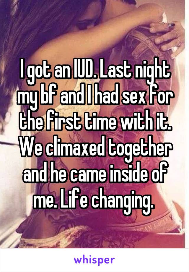 I got an IUD. Last night my bf and I had sex for the first time with it. We climaxed together and he came inside of me. Life changing. 