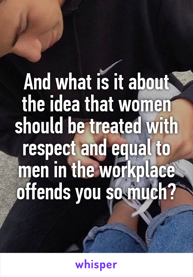 And what is it about the idea that women should be treated with respect and equal to men in the workplace offends you so much?
