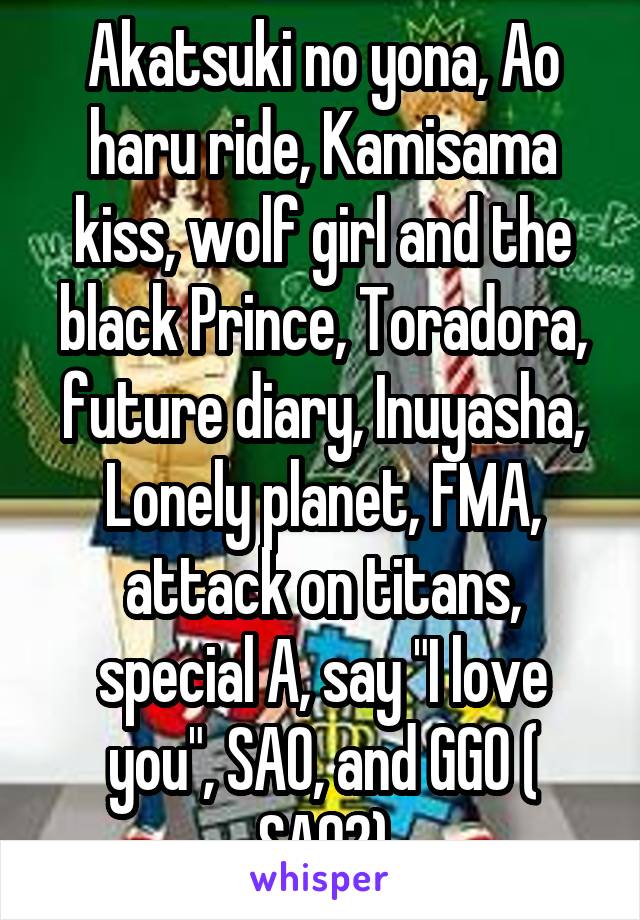 Akatsuki no yona, Ao haru ride, Kamisama kiss, wolf girl and the black Prince, Toradora, future diary, Inuyasha, Lonely planet, FMA, attack on titans, special A, say "I love you", SAO, and GGO ( SAO2)