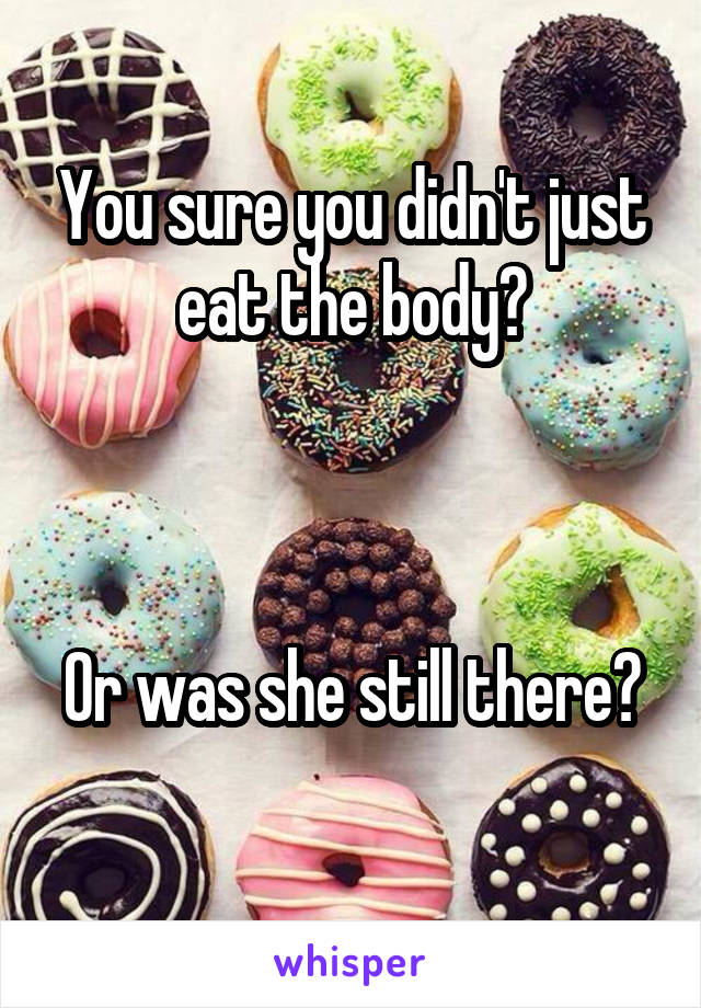 You sure you didn't just eat the body?



Or was she still there? 