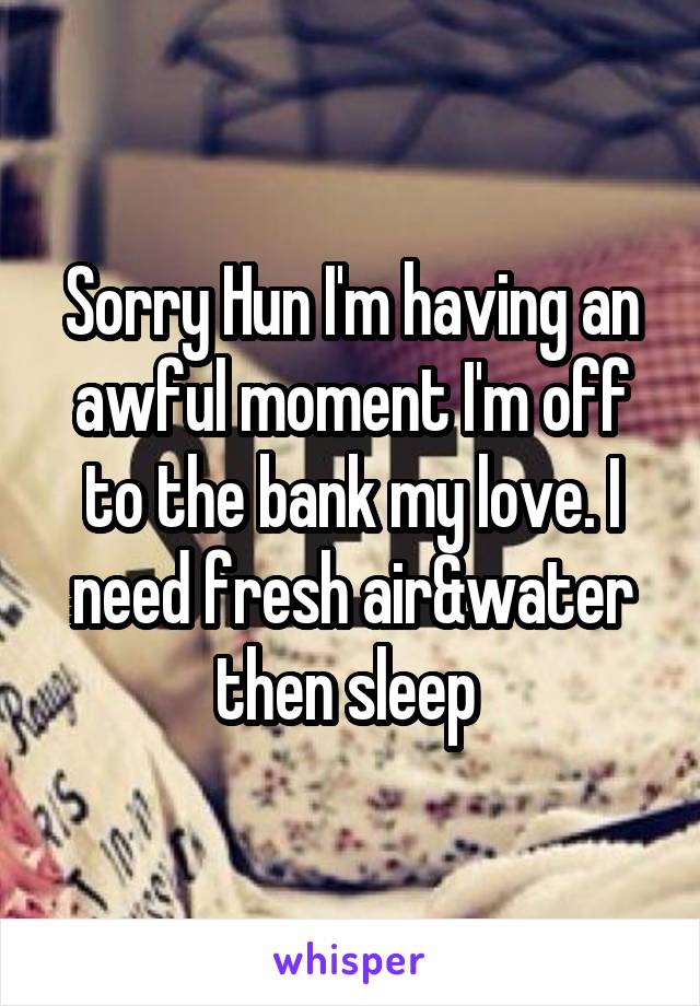 Sorry Hun I'm having an awful moment I'm off to the bank my love. I need fresh air&water then sleep 