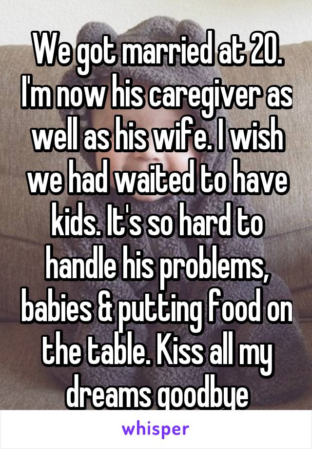 We got married at 20. I'm now his caregiver as well as his wife. I wish we had waited to have kids. It's so hard to handle his problems, babies & putting food on the table. Kiss all my dreams goodbye