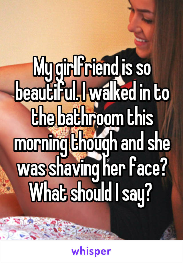 My girlfriend is so beautiful. I walked in to the bathroom this morning though and she was shaving her face? What should I say? 