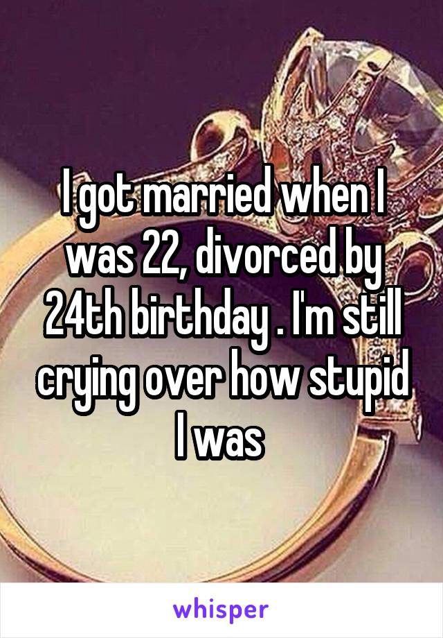I got married when I was 22, divorced by 24th birthday . I'm still crying over how stupid I was 