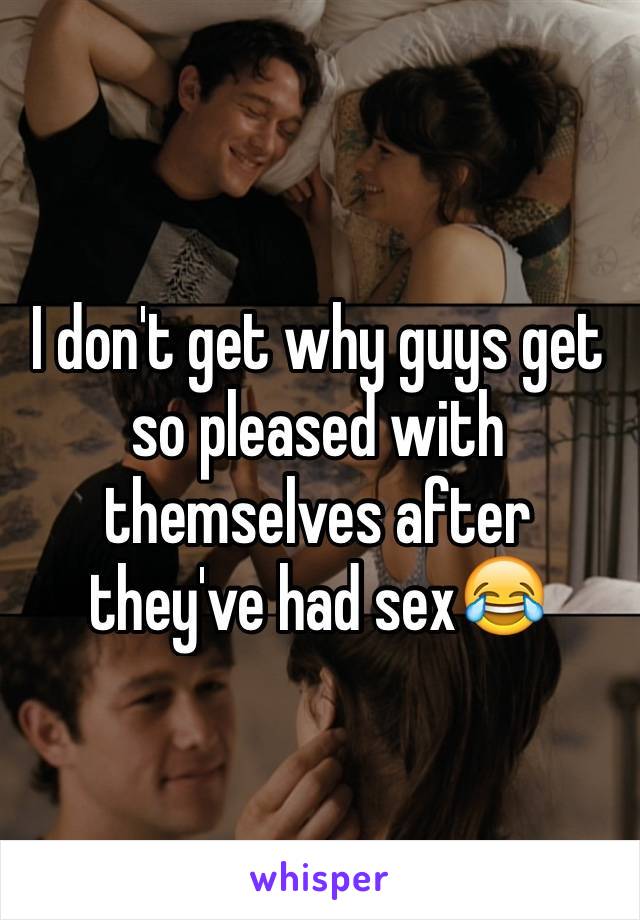 I don't get why guys get so pleased with themselves after they've had sex😂