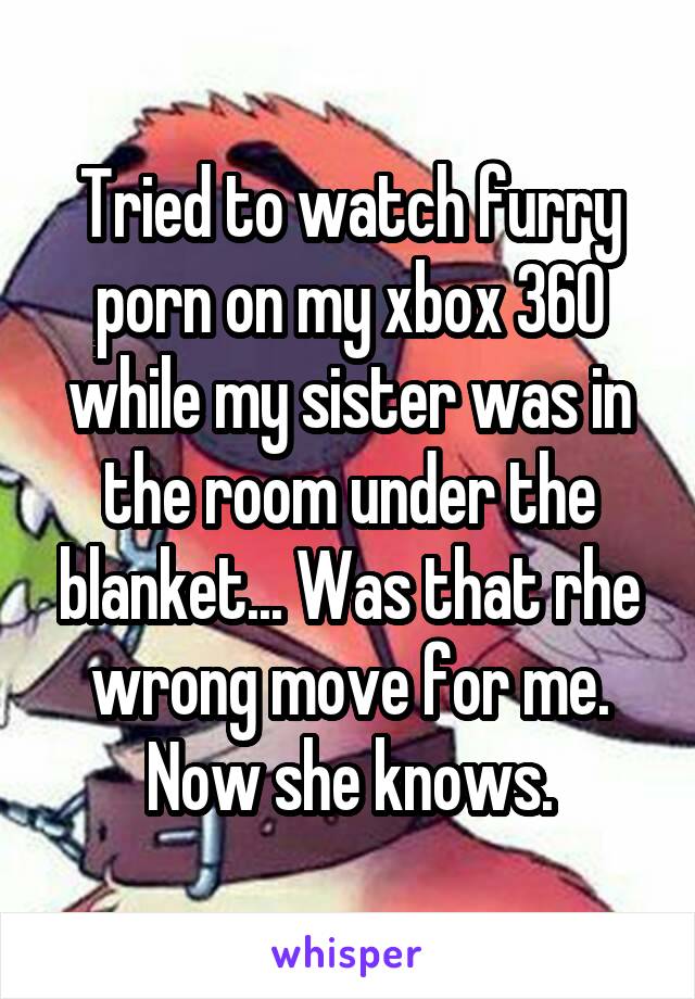 Tried to watch furry porn on my xbox 360 while my sister was in the room under the blanket... Was that rhe wrong move for me. Now she knows.