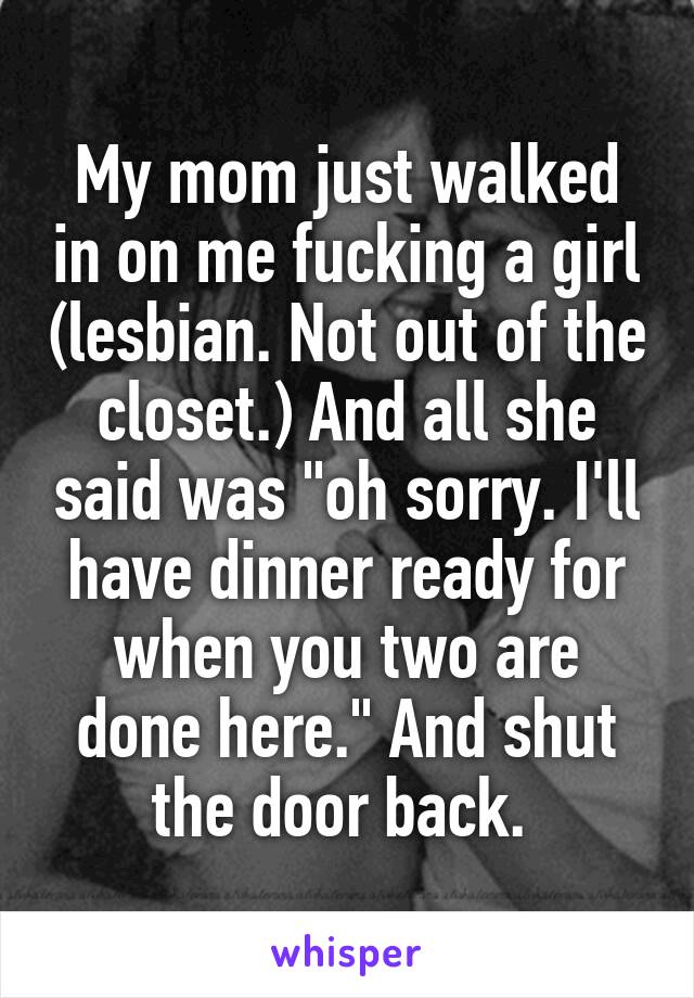 My mom just walked in on me fucking a girl (lesbian. Not out of the closet.) And all she said was "oh sorry. I'll have dinner ready for when you two are done here." And shut the door back. 
