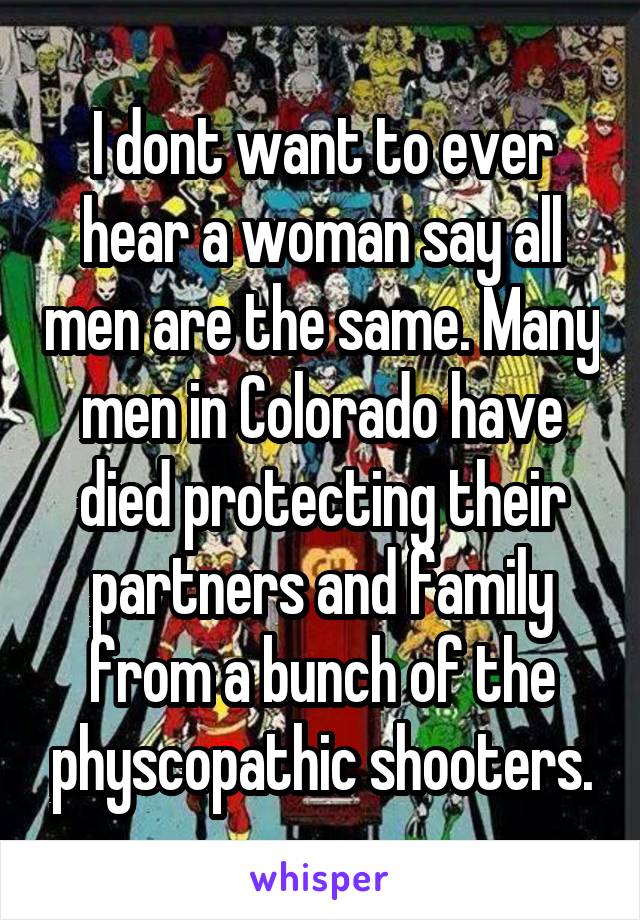 I dont want to ever hear a woman say all men are the same. Many men in Colorado have died protecting their partners and family from a bunch of the physcopathic shooters.