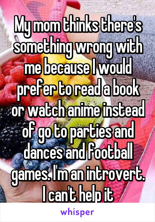 My mom thinks there's something wrong with me because I would prefer to read a book or watch anime instead of go to parties and dances and football games. I'm an introvert. I can't help it