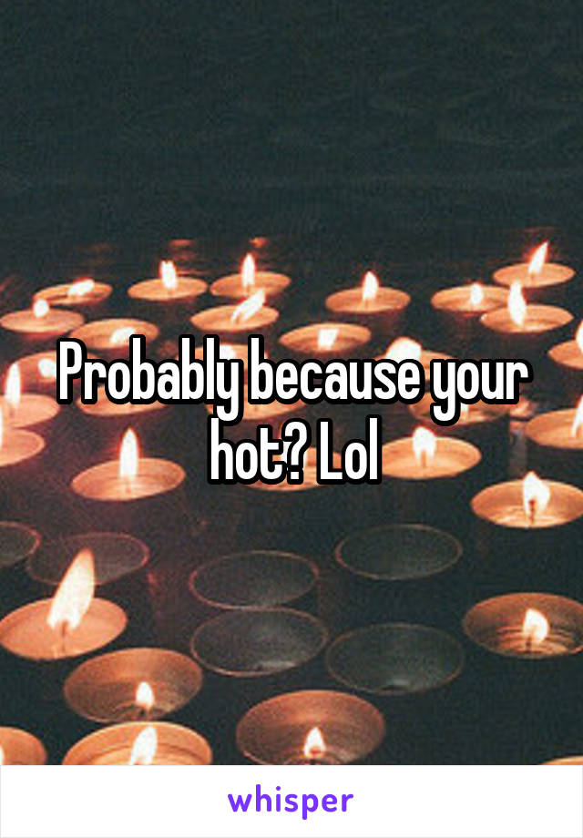Probably because your hot? Lol