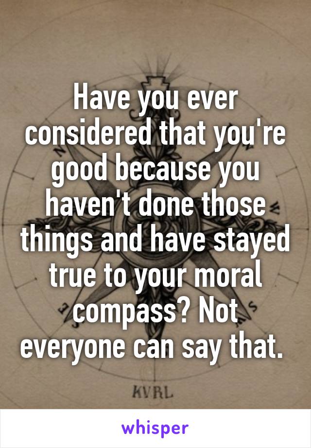 Have you ever considered that you're good because you haven't done those things and have stayed true to your moral compass? Not everyone can say that. 