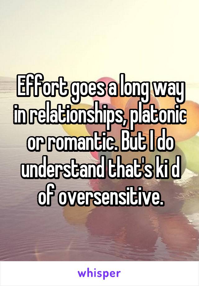 Effort goes a long way in relationships, platonic or romantic. But I do understand that's ki d of oversensitive.