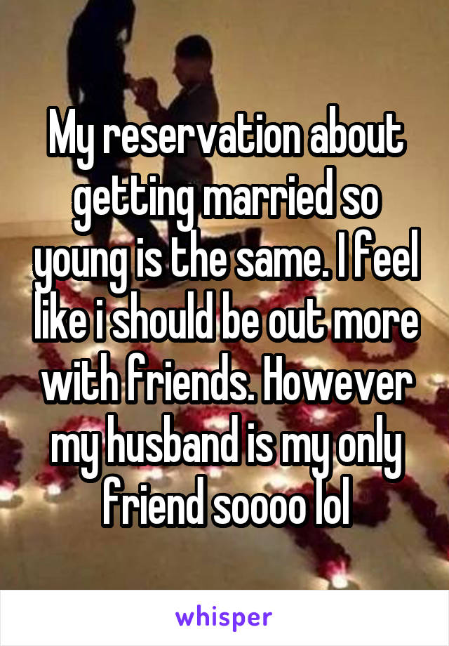 My reservation about getting married so young is the same. I feel like i should be out more with friends. However my husband is my only friend soooo lol