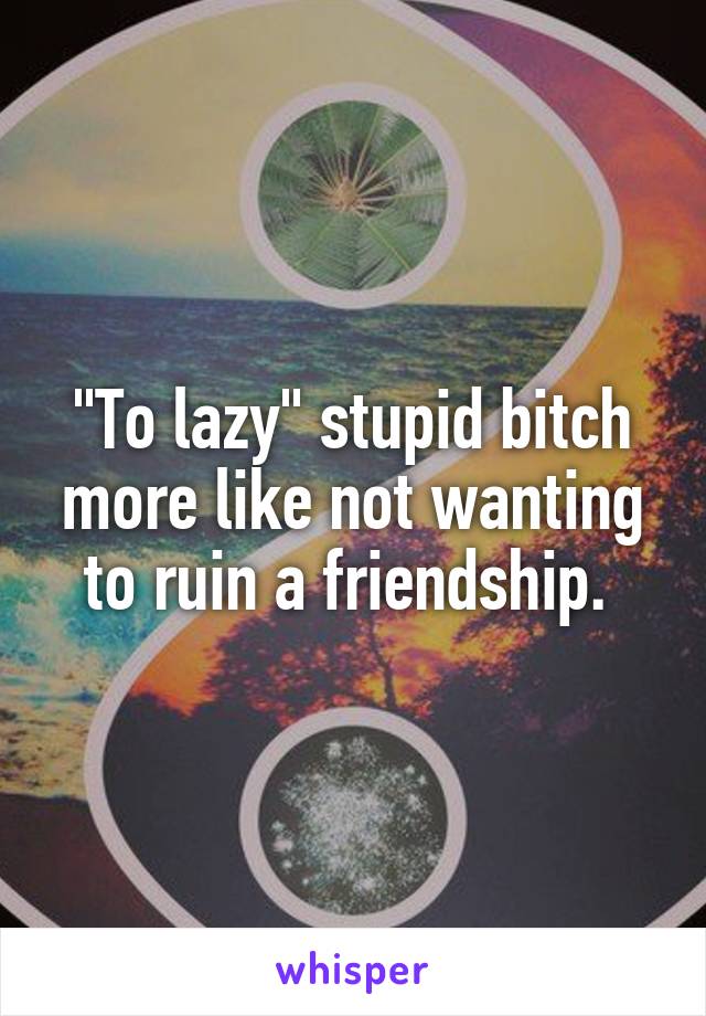 "To lazy" stupid bitch more like not wanting to ruin a friendship. 