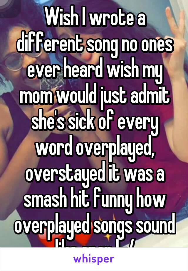 Wish I wrote a different song no ones ever heard wish my mom would just admit she's sick of every word overplayed, overstayed it was a smash hit funny how overplayed songs sound like crap |-/