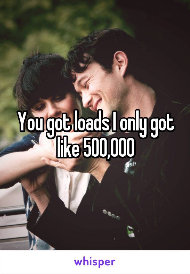 You got loads I only got like 500,000