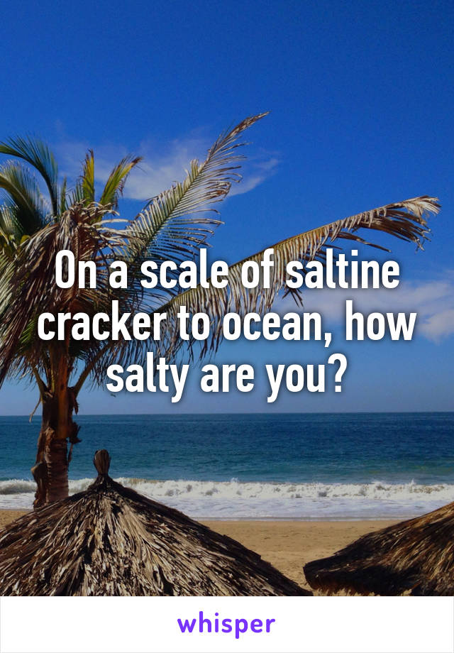 On a scale of saltine cracker to ocean, how salty are you?