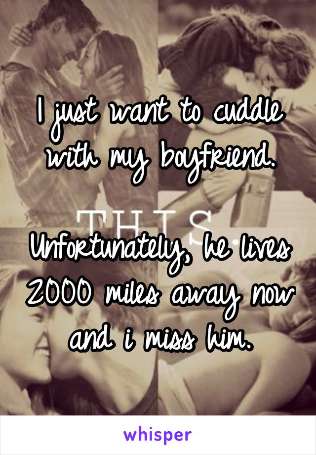 I just want to cuddle with my boyfriend.

Unfortunately, he lives 2000 miles away now and i miss him.