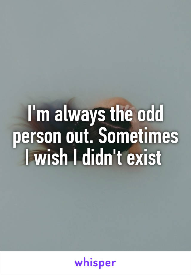 I'm always the odd person out. Sometimes I wish I didn't exist 