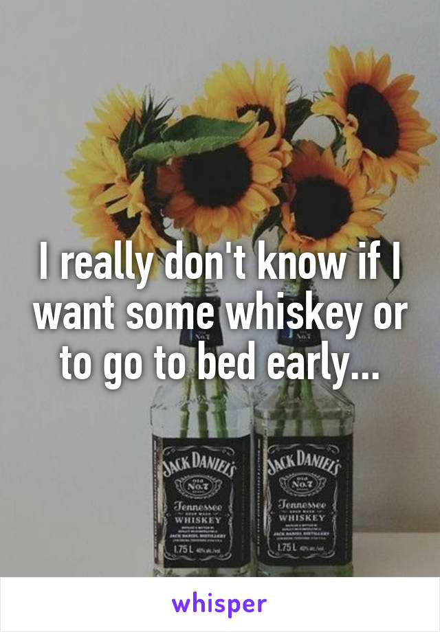 I really don't know if I want some whiskey or to go to bed early...