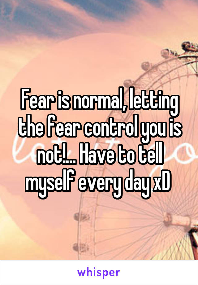 Fear is normal, letting the fear control you is not!... Have to tell myself every day xD 