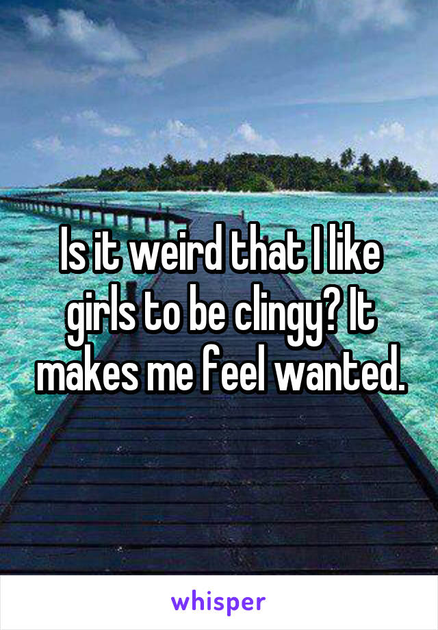 Is it weird that I like girls to be clingy? It makes me feel wanted.