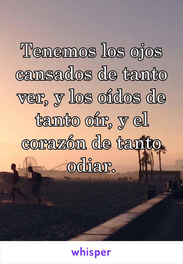 Tenemos los ojos cansados de tanto ver, y los oídos de tanto oír, y el corazón de tanto odiar.