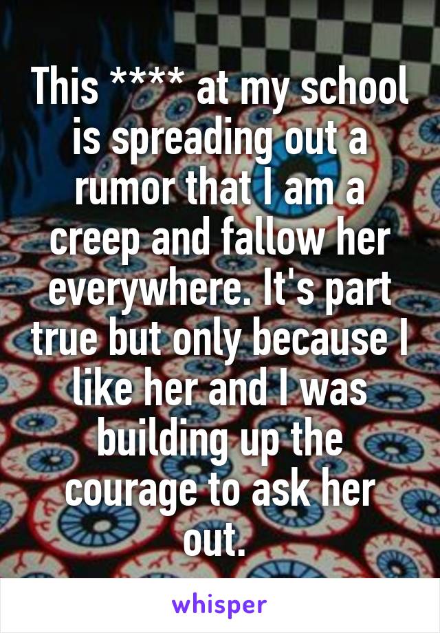 This **** at my school is spreading out a rumor that I am a creep and fallow her everywhere. It's part true but only because I like her and I was building up the courage to ask her out. 