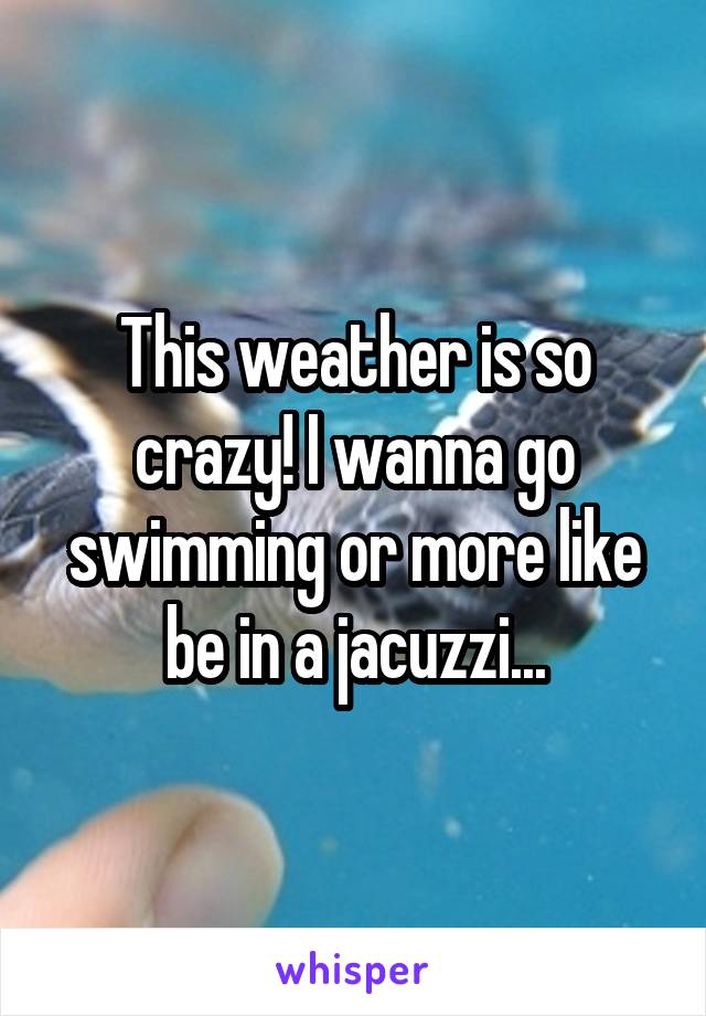 This weather is so crazy! I wanna go swimming or more like be in a jacuzzi...