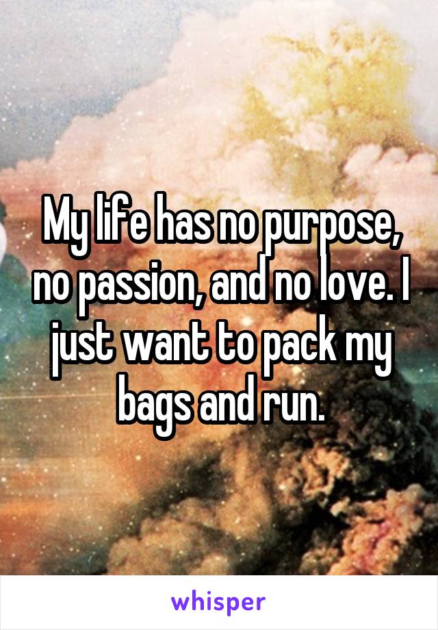 My life has no purpose, no passion, and no love. I just want to pack my bags and run.