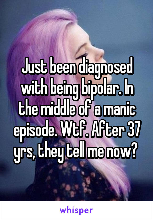 Just been diagnosed with being bipolar. In the middle of a manic episode. Wtf. After 37 yrs, they tell me now? 