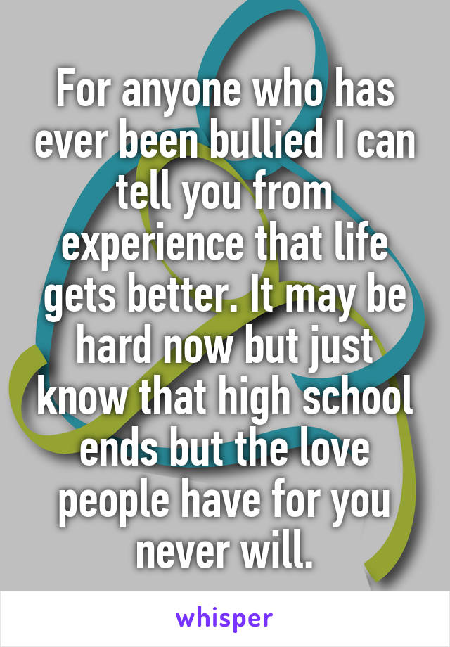 For anyone who has ever been bullied I can tell you from experience that life gets better. It may be hard now but just know that high school ends but the love people have for you never will.