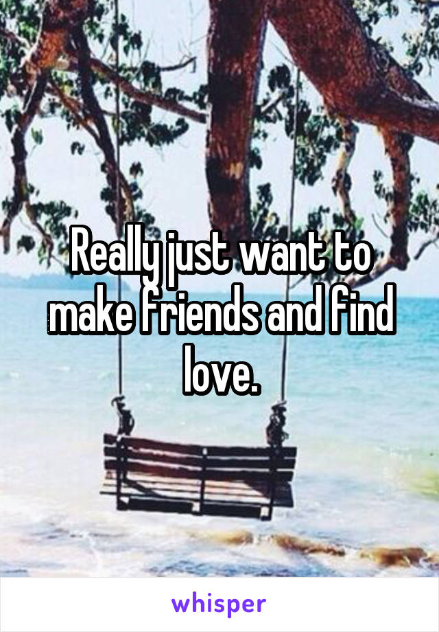 Really just want to make friends and find love.