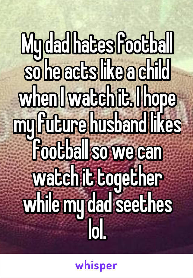 My dad hates football so he acts like a child when I watch it. I hope my future husband likes football so we can watch it together while my dad seethes lol.