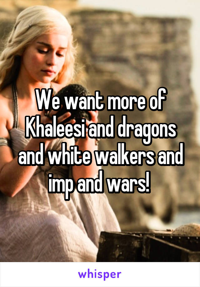 We want more of Khaleesi and dragons and white walkers and imp and wars! 