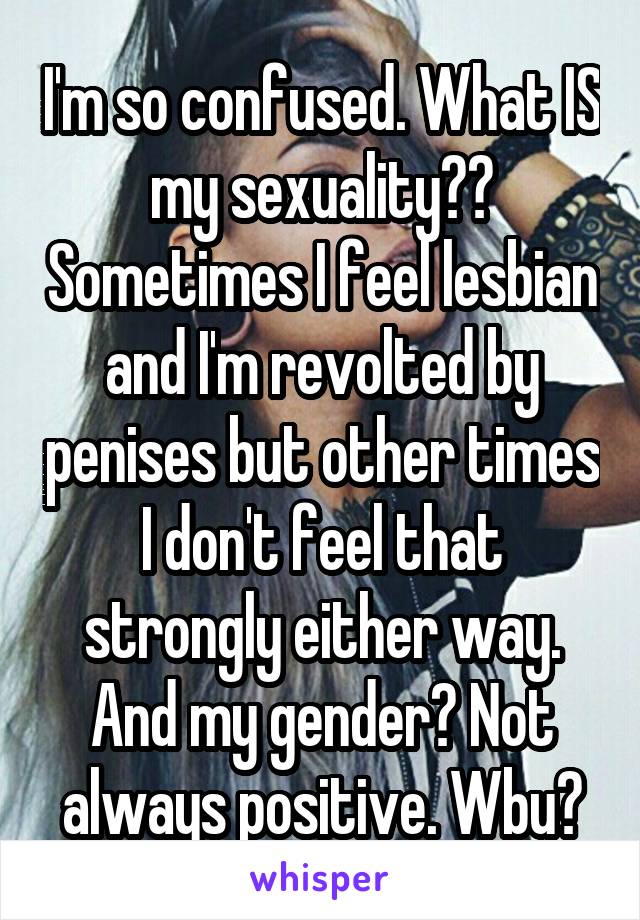 I'm so confused. What IS my sexuality?? Sometimes I feel lesbian and I'm revolted by penises but other times I don't feel that strongly either way. And my gender? Not always positive. Wbu?