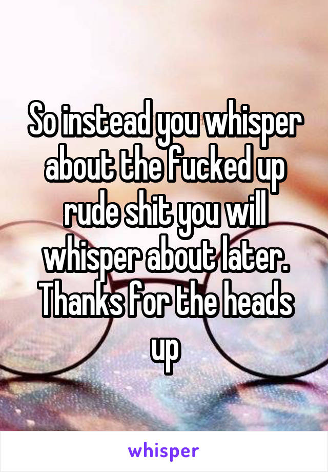 So instead you whisper about the fucked up rude shit you will whisper about later. Thanks for the heads up