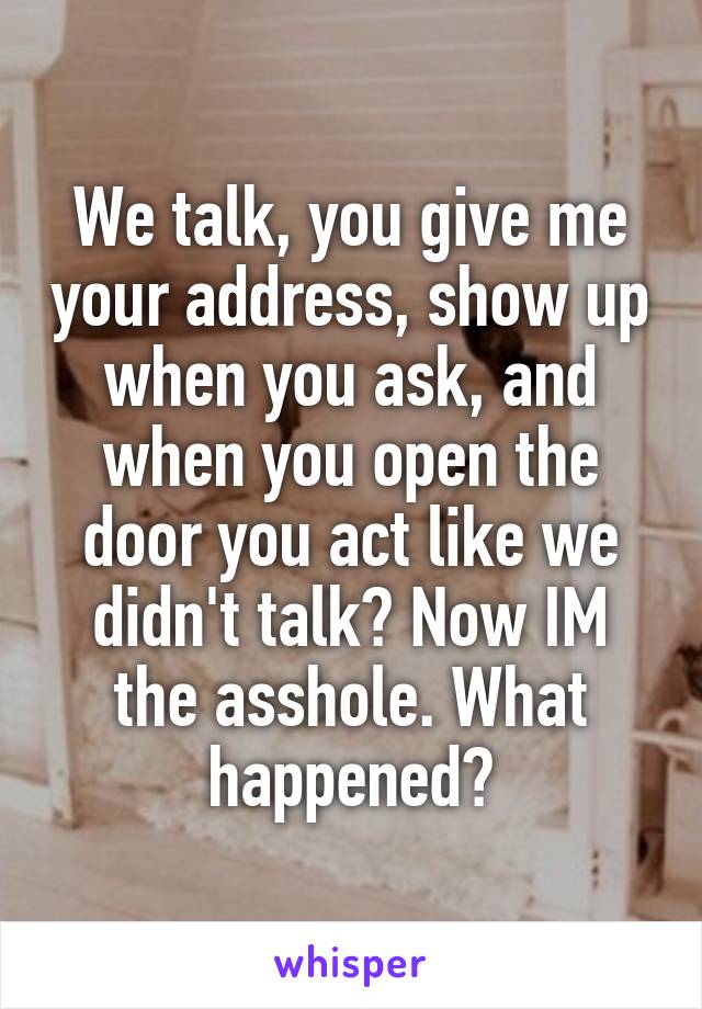 We talk, you give me your address, show up when you ask, and when you open the door you act like we didn't talk? Now IM the asshole. What happened?