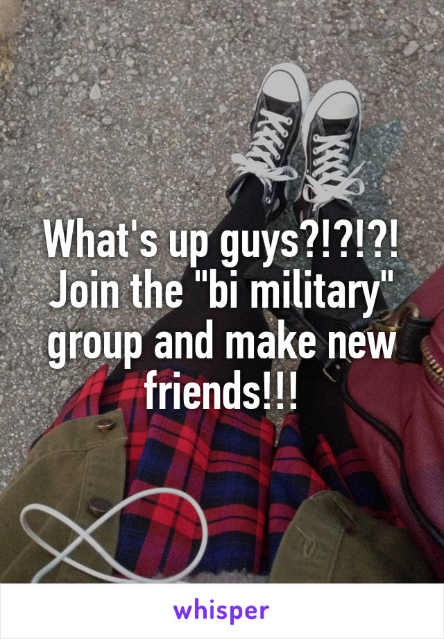 What's up guys?!?!?! Join the "bi military" group and make new friends!!!