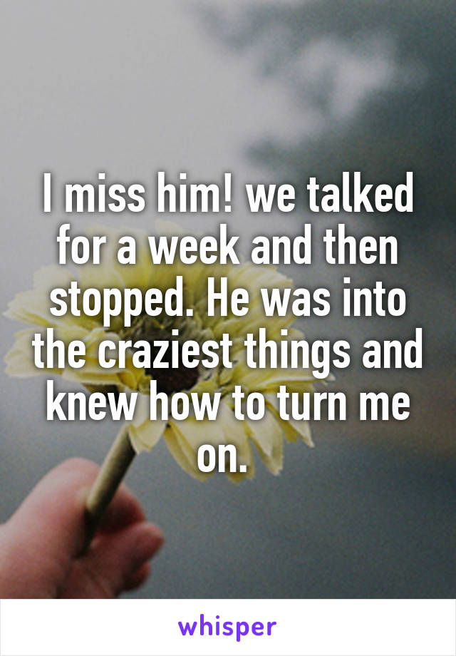 I miss him! we talked for a week and then stopped. He was into the craziest things and knew how to turn me on. 