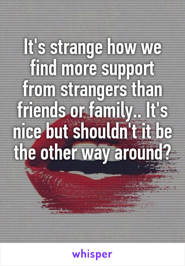 It's strange how we find more support from strangers than friends or family.. It's nice but shouldn't it be the other way around?


