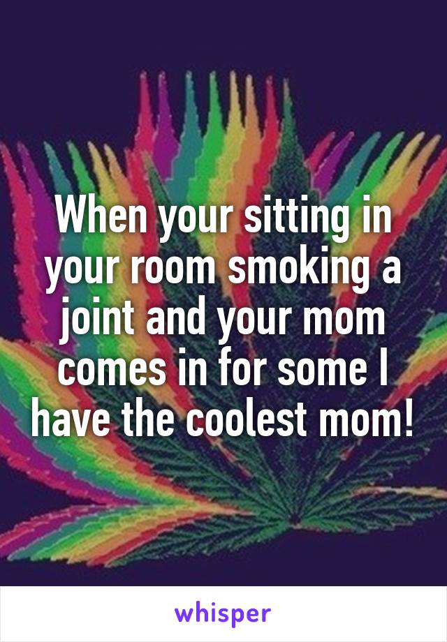 When your sitting in your room smoking a joint and your mom comes in for some I have the coolest mom!