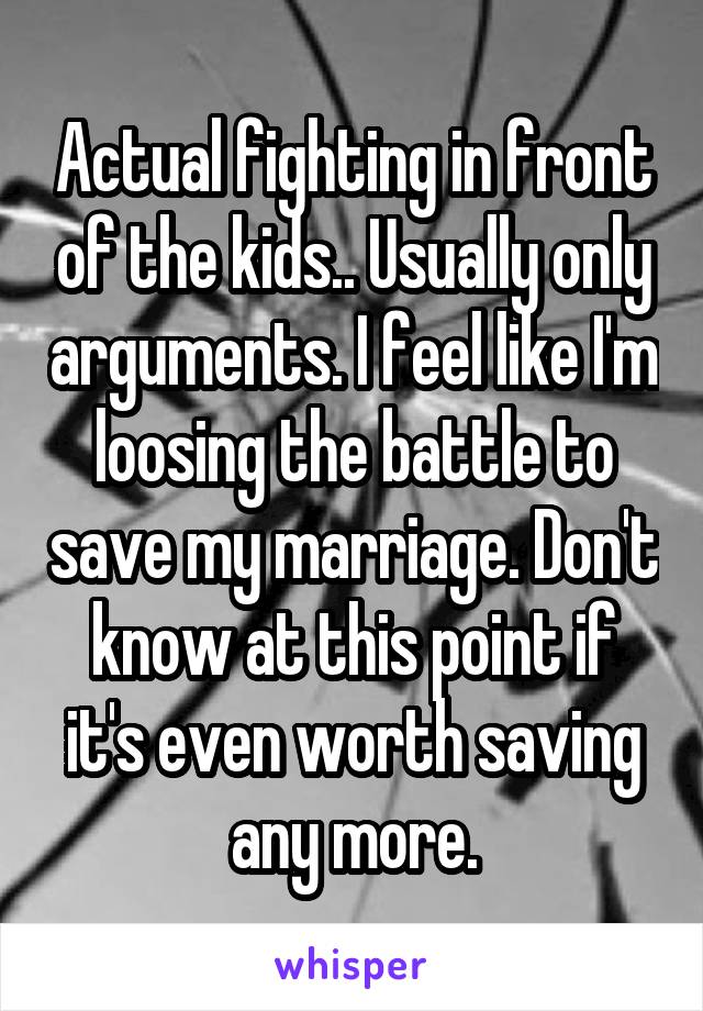 Actual fighting in front of the kids.. Usually only arguments. I feel like I'm loosing the battle to save my marriage. Don't know at this point if it's even worth saving any more.