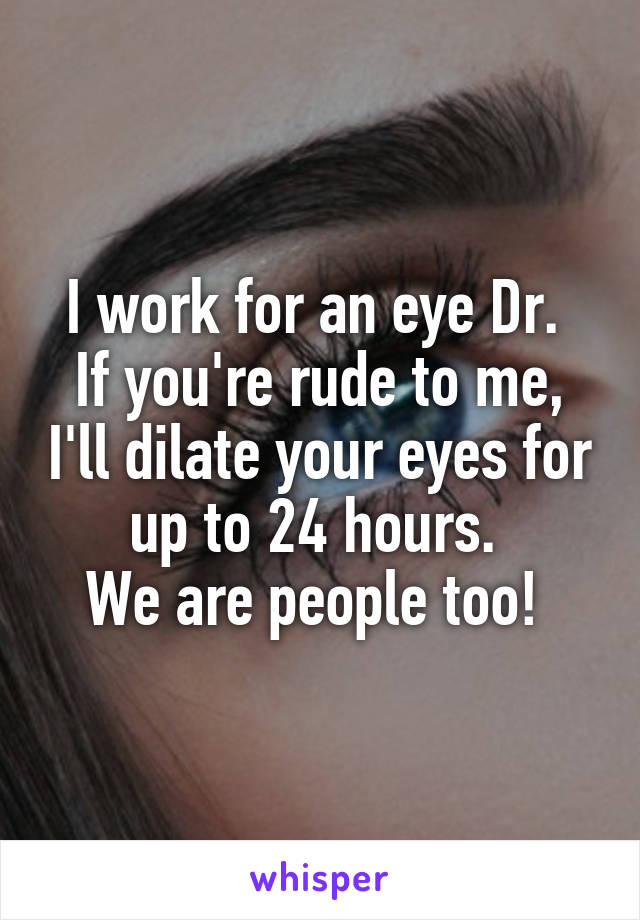 I work for an eye Dr. 
If you're rude to me, I'll dilate your eyes for up to 24 hours. 
We are people too! 