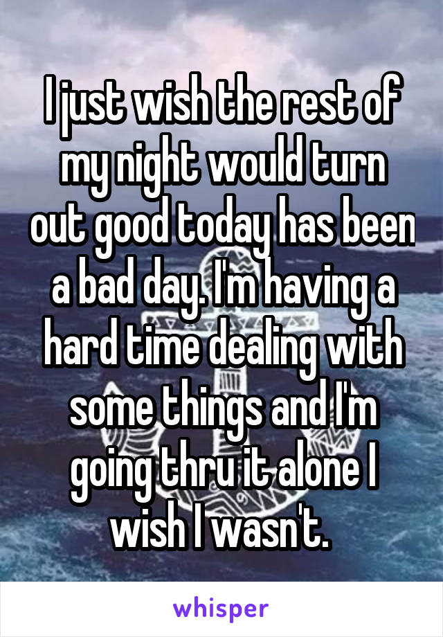 I just wish the rest of my night would turn out good today has been a bad day. I'm having a hard time dealing with some things and I'm going thru it alone I wish I wasn't. 