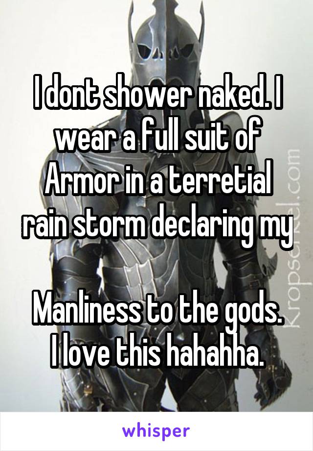 I dont shower naked. I wear a full suit of Armor in a terretial rain storm declaring my 
Manliness to the gods.
I love this hahahha.