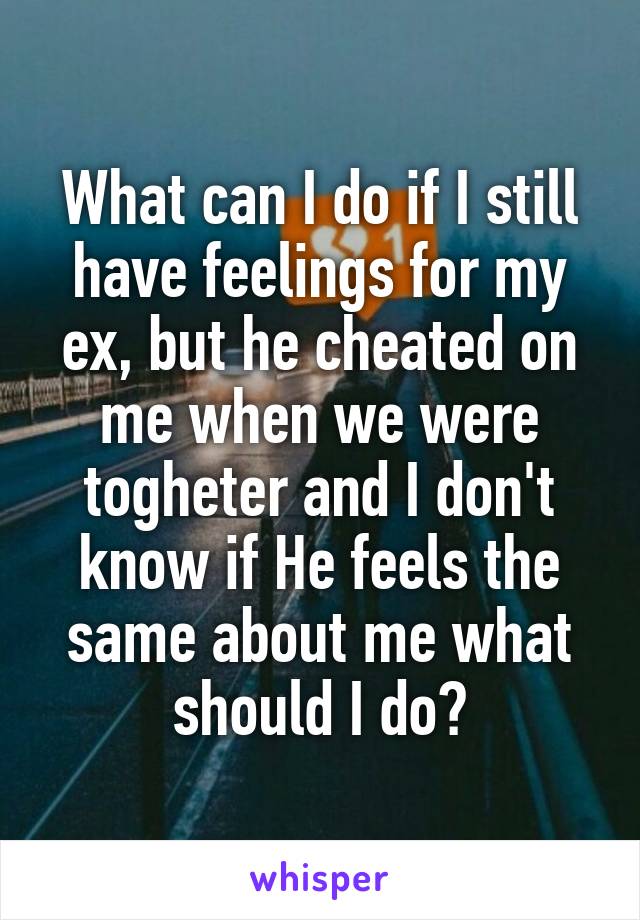 What can I do if I still have feelings for my ex, but he cheated on me when we were togheter and I don't know if He feels the same about me what should I do?