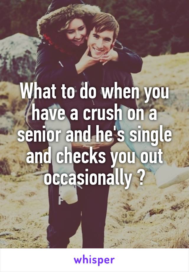 What to do when you have a crush on a senior and he's single and checks you out occasionally ?