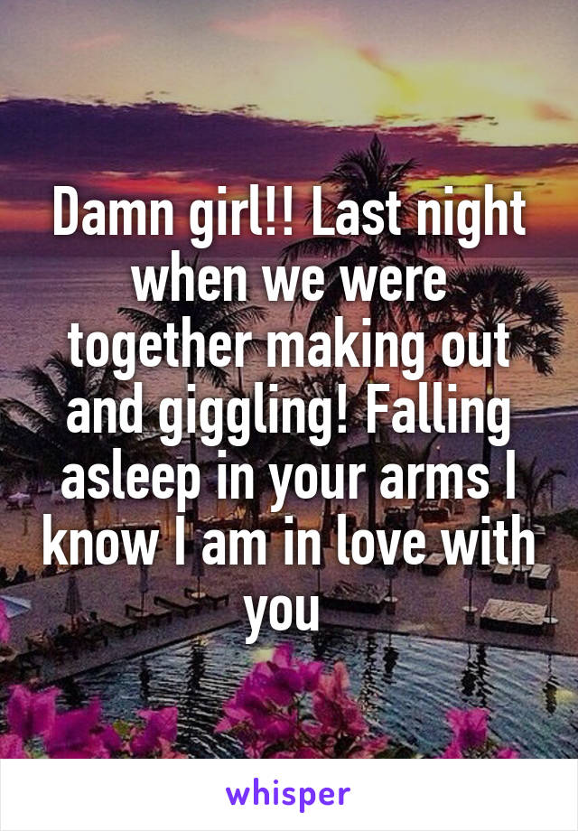 Damn girl!! Last night when we were together making out and giggling! Falling asleep in your arms I know I am in love with you 